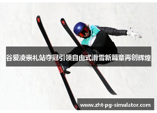 谷爱凌崇礼站夺冠引领自由式滑雪新篇章再创辉煌 谷爱凌崇礼站夺冠引领自由式滑雪新篇章再创辉煌