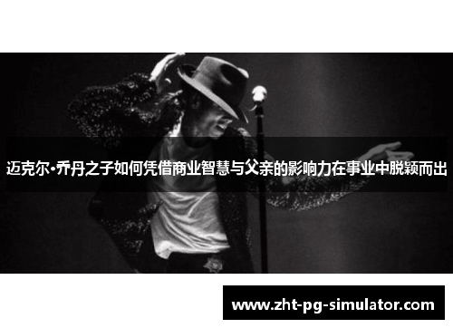 迈克尔·乔丹之子如何凭借商业智慧与父亲的影响力在事业中脱颖而出