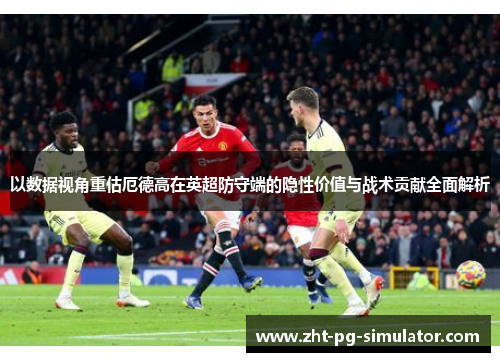 以数据视角重估厄德高在英超防守端的隐性价值与战术贡献全面解析 以数据视角重估厄德高在英超防守端的隐性价值与战术贡献全面解析