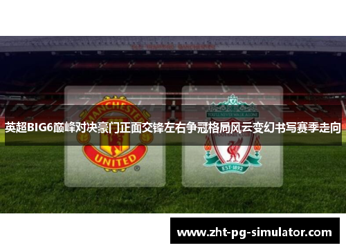 英超BIG6巅峰对决豪门正面交锋左右争冠格局风云变幻书写赛季走向 英超BIG6巅峰对决豪门正面交锋左右争冠格局风云变幻书写赛季走向