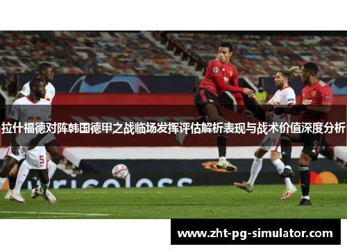 拉什福德对阵韩国德甲之战临场发挥评估解析表现与战术价值深度分析 拉什福德对阵韩国德甲之战临场发挥评估解析表现与战术价值深度分析